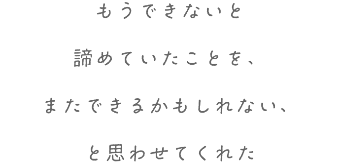 もうできないと諦めていたことを、またできるかもしれない、と思わせてくれた