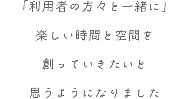 「利用者の方々と一緒に」楽しい時間と空間を創っていきたいと思うようになりました